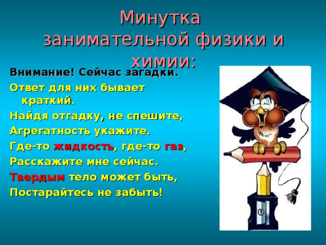 Минутка  занимательной физики и химии: Внимание! Сейчас загадки. Ответ для них бывает краткий. Найдя отгадку, не спешите, Агрегатность укажите. Где-то жидкость , где-то газ , Расскажите мне сейчас. Твердым тело может быть, Постарайтесь не забыть! 