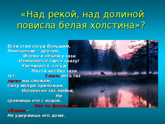 «Над рекой, над долиной повисла белая холстина»?  Если стал сосуд большим, Помещение – другим, Форма и объем у газа Изменяются здесь сразу! Увеличится сосуд- Места нет без газа тут. Сжать весь газ легко мы сможем, Силу малую приложим. Интересен газ любой, Не сравнишь его с водой. Нет ни формы, ни объема - Не удержишь его дома. 