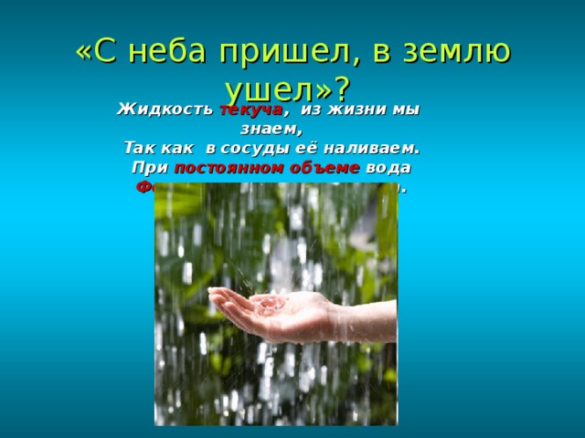 «С неба пришел, в землю ушел»?  Жидкость текуча , из жизни мы знаем, Так как в сосуды её наливаем. При постоянном объеме вода Форму сосуда имеет всегда. 