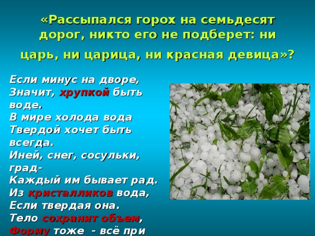 «Рассыпался горох на семьдесят дорог, никто его не подберет: ни царь, ни царица, ни красная девица»?  Если минус на дворе, Значит, хрупкой быть воде. В мире холода вода Твердой хочет быть всегда. Иней, снег, сосульки, град- Каждый им бывает рад. Из кристалликов вода, Если твердая она. Тело сохранит объем , Форму тоже - всё при нем . 