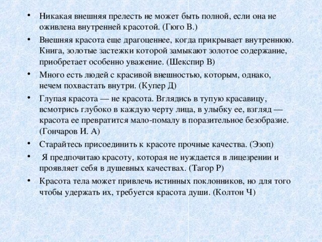 Никакая внешняя прелесть не может быть полной, если она не оживлена внутренней красотой. (Гюго В.) Внешняя красота еще драгоценнее, когда прикрывает внутреннюю. Книга, золотые застежки которой замыкают золотое содержание, приобретает особенно уважение. (Шекспир В) Много есть людей с красивой внешностью, которым, однако, нечем похвастать внутри. (Купер Д) Глупая красота — не красота. Вглядись в тупую красавицу, всмотрись глубоко в каждую черту лица, в улыбку ее, взгляд — красота ее превратится мало-помалу в поразительное безобразие. (Гончаров И. А) Старайтесь присоединить к красоте прочные качества. (Эзоп)  Я предпочитаю красоту, которая не нуждается в лицезрении и проявляет себя в душевных качествах. (Тагор Р) Красота тела может привлечь истинных поклонников, но для того чтобы удержать их, требуется красота души. (Колтон Ч) 