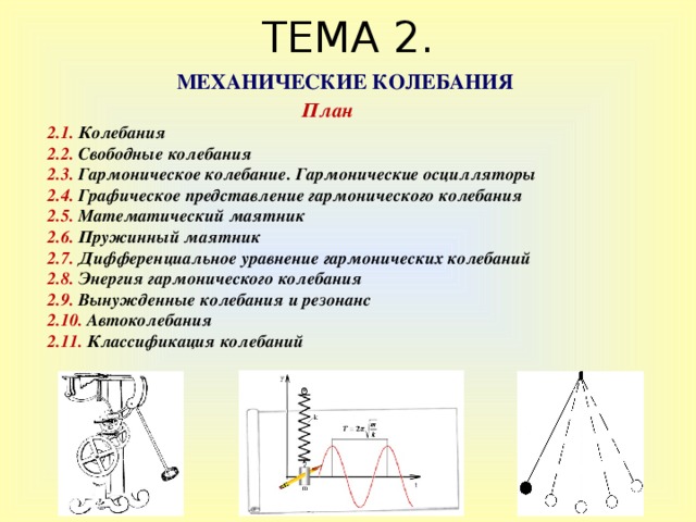 ТЕМА 2. МЕХАНИЧЕСКИЕ КОЛЕБАНИЯ План 2. 1.  Колебания 2 . 2. Свободные колебания 2.3. Гармоническое колебание. Гармонические осцилляторы 2.4. Графическое представление гармонического колебания 2.5. Математический маятник 2.6. Пружинный маятник 2.7.  Дифференциальное уравнение гармонических колебаний 2.8. Энергия гармонического колебания 2.9. Вынужденные колебания и резонанс 2.10. Автоколебания 2.11. Классификация колебаний 