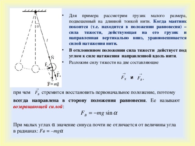 Для примера рассмотрим грузик малого размера, подвешенный на длинной тонкой нити. Когда маятник покоится (т.е. находится в положении равновесия) – сила тяжести, действующая на его грузик и направленная вертикально вниз, уравновешивается силой натяжения нити . В отклоненном положении сила тяжести действует под углом к силе натяжения направленной вдоль нити . Разложим силу тяжести на две составляющие и стремится восстановить первоначальное положение, поэтому при чем всегда направлена в сторону положения равновесия . Ее называют возвращающей силой :  При малых углах α значение синуса почти не отличается от величины угла в радианах : F в  =  – mg α 