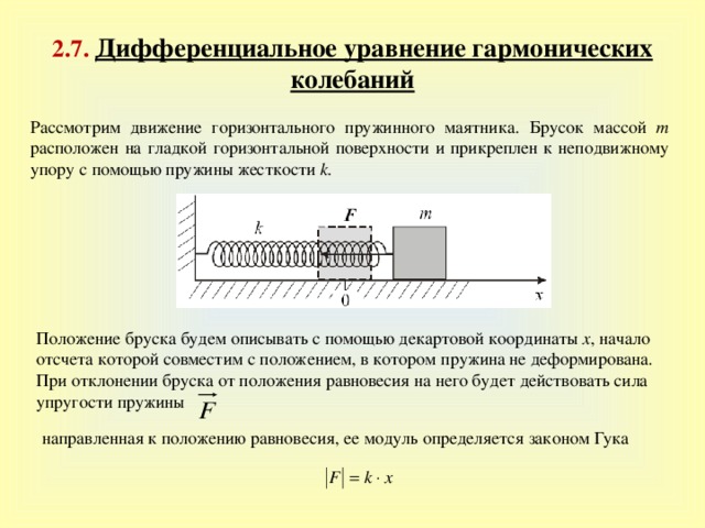 2 . 7 . Дифференциальное уравнение гармонических колебаний Рассмотрим движение горизонтального пружинного маятника. Брусок массой m расположен на гладкой горизонтальной поверхности и прикреплен к неподвижному упору с помощью пружины жесткости k .  Положение бруска будем описывать с помощью декартовой координаты x , начало отсчета которой совместим с положением, в котором пружина не деформирована. При отклонении бруска от положения равновесия на него будет действовать сила упругости пружины направленная к положению равновесия, ее модуль определяется законом Гука 