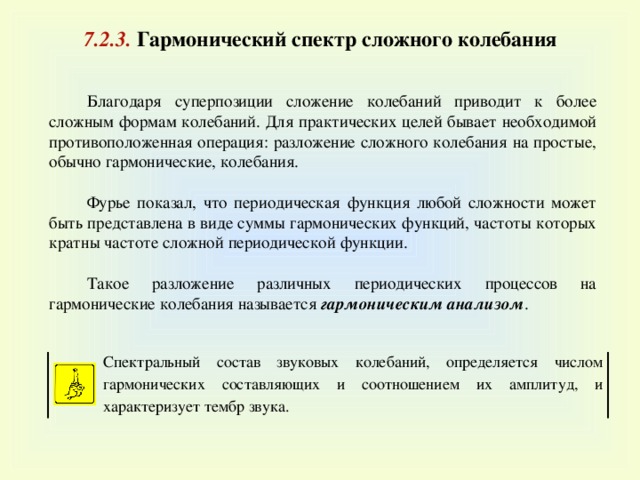 7 . 2 . 3 . Гармонический спектр сложного колебания   Благодаря суперпозиции сложение колебаний приводит к более сложным формам колебаний. Для практических целей бывает необходимой противоположенная операция: разложение сложного колебания на простые, обычно гармонические, колебания. Фурье показал, что периодическая функция любой сложности может быть представлена в виде суммы гармонических функций, частоты которых кратны частоте сложной периодической функции. Такое разложение различных периодических процессов на гармонические колебания называется гармоническим анализом . Спектральный состав звуковых колебаний, определяется числом гармонических составляющих и соотношением их амплитуд, и характеризует тембр звука . 