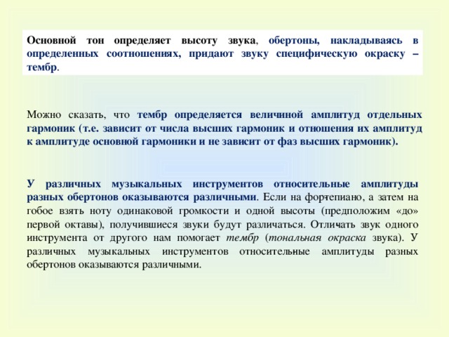 Основной тон определяет высоту звука , обертоны, накладываясь в определенных соотношениях, придают звуку специфическую окраску – тембр . Можно сказать, что тембр определяется величиной амплитуд отдельных гармоник (т.е. зависит от числа высших гармоник и отношения их амплитуд к амплитуде основной гармоники и не зависит от фаз высших гармоник). У различных музыкальных инструментов относительные амплитуды разных обертонов оказываются различными . Если на фор­тепиано, а затем на гобое взять ноту одинаковой громкости и одной высоты (предположим «до» первой октавы), получившиеся звуки будут различаться. Отли­чать звук одного инструмента от другого нам помогает тембр ( тональная окраска звука). У различных музыкальных инструментов относитель­ные амплитуды разных обертонов оказываются различными. 