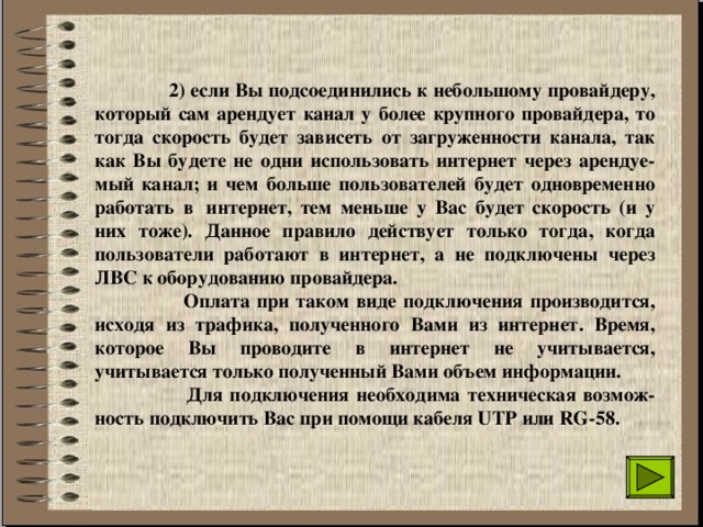  2) если Вы подсоединились к небольшому провайдеру, который сам арендует канал у более крупного провайдера, то тогда скорость будет зависеть от загруженности канала, так как Вы будете не одни использовать интернет через арендуе-мый канал; и чем больше пользователей будет одновременно работать в  интернет, тем меньше у Вас будет скорость (и у них тоже). Данное правило действует только тогда, когда пользователи работают в интернет, а не подключены через ЛВС к оборудованию провайдера.  Оплата при таком виде подключения производится, исходя из трафика, полученного Вами из интернет. Время, которое Вы проводите в интернет не учитывается, учитывается только полученный Вами объем информации.   Для подключения необходима техническая возмож-ность подключить Вас при помощи кабеля UTP или RG-58.  