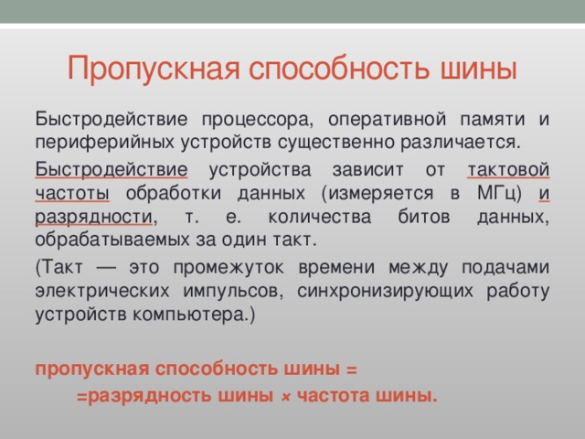 Пропускная способность шины Быстродействие процессора, оперативной памяти и периферийных устройств существенно различается. Быстродействие устройства зависит от тактовой частоты обработки данных (измеряется в МГц) и разрядности , т. е. количества битов данных, обрабатываемых за один такт. (Такт — это промежуток времени между подачами электрических импульсов, синхронизирующих работу устройств компьютера.)  пропускная способность шины =   =разрядность шины ×  частота шины. 