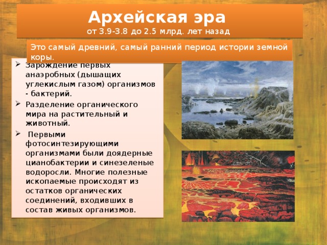 Архейская эра  от 3.9-3.8 до 2.5 млрд. лет назад Это самый древний, самый ранний период истории земной коры. Зарождение первых анаэробных (дышащих углекислым газом) организмов - бактерий. Разделение органического мира на растительный и животный.  Первыми фотосинтезирующими организмами были доядерные цианобактерии и синезеленые водоросли. Многие полезные ископаемые происходят из остатков органических соединений, входивших в состав живых организмов. 