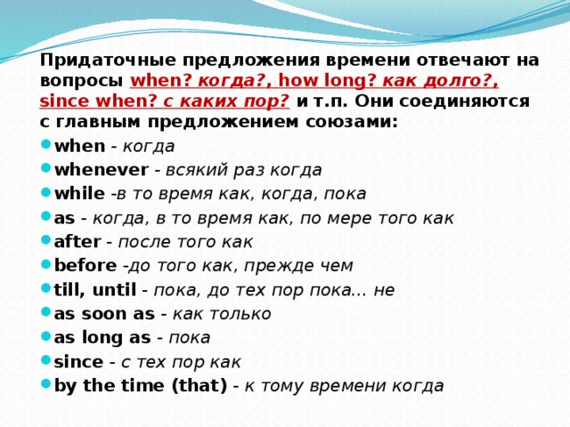  Придаточные предложения времени отвечают на вопросы when? когда? , how long? как долго? , since when? с каких пор? и т.п.  Они соединяются с главным предложением союзами: when - когда whenever - всякий раз когда while - в то время как, когда, пока as - когда, в то время как, по мере того как after - после того как before - до того как, прежде чем till, until - пока, до тех пор пока... не as soon as - как только as long as - пока since - с тех пор как by the time (that) - к тому времени когда 