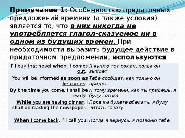 Примечание 1: Особенностью придаточных предложений времени (а также условия) является то, что в них никогда не употребляется глагол-сказуемое ни в одном из будущих времен . При необходимости выразить будущее действие в придаточном предложении, используются настоящие времена .  I’ll buy that novel when it comes out . You will be informed as soon as he comes . Я куплю тот роман, когда он выйдет. By the time you come , I shall be ready. Тебе сообщат, как только он придет. К тому времени, как ты придешь, я буду готова. While you are having dinner , I shall be reading the newspaper. When I come back , I’ll call you. Пока вы будете обедать, я буду читать газету. Когда я вернусь, я позвоню тебе. 