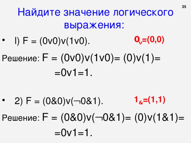  Найдите значение логического выражения:  0 ν =(0,0) l ) F = (0 v 0) v (1 v 0). Решение: F = (0 v 0) v (1 v 0)= (0) v (1)= =0 v 1=1. 1 & =( 1 , 1 ) 2 ) F = (0 & 0) v (  0&1 ). Решение: F = (0 & 0) v (  0&1 )= (0) v ( 1&1 )= =0 v 1=1. 