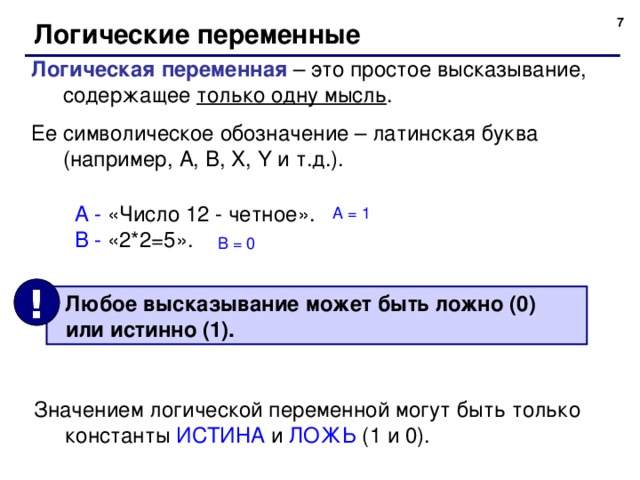 5 Логические переменные Логическая переменная – это простое высказывание, содержащее только одну мысль . Ее символическое обозначение – латинская буква (например, A , B , X , Y и т.д.). А - «Число 12 - четное». В - «2*2=5». А = 1 В = 0 !  Любое высказывание может быть ложно (0)  или истинно (1). Значением логической переменной могут быть только константы ИСТИНА и ЛОЖЬ (1 и 0). 7 