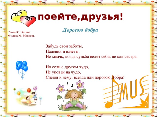 . . Споемте,друзья! Дорогою добра Слова Ю. Энтина  Музыка М. Минкова    Забудь свои заботы,  Падения и взлеты.  Не хнычь, когда судьба ведет себя, не как сестра.   Но если с другом худо,  Не уповай на чудо,  Спеши к нему, всегда иди дорогою Добра!    