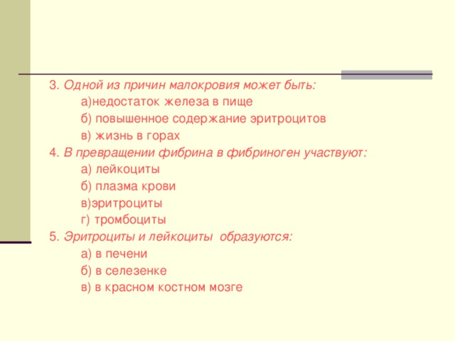 3. Одной из причин малокровия может быть:  а)недостаток железа в пище  б) повышенное содержание эритроцитов  в) жизнь в горах 4. В превращении фибрина в фибриноген участвуют:  а) лейкоциты  б) плазма крови  в)эритроциты  г) тромбоциты 5. Эритроциты и лейкоциты образуются:  а) в печени  б) в селезенке  в) в красном костном мозге 