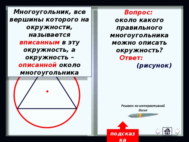 Многоугольник, все вершины которого на окружности, называется вписанным в эту окружность, а окружность – описанной около многоугольника Вопрос: около какого правильного многоугольника можно описать окружность?   Ответ:  (рисунок) Около любого правильного многоугольника можно описать окружность и притом только одну называется подсказка 14 