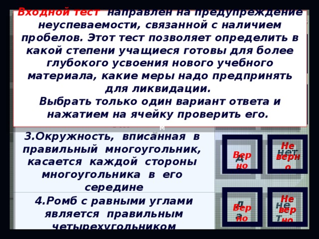 Бинарный тест Входной тест направлен на предупреждение неуспеваемости, связанной с наличием пробелов. Этот тест позволяет определить в какой степени учащиеся готовы для более глубокого усвоения нового учебного материала, какие меры надо предпринять для ликвидации. Выбрать только один вариант ответа и нажатием на ячейку проверить его.  м 1. Любой четырехугольник с  равными углами является правильным  Верно Не верно да нет 2.Многоугольник является правильным, если он выпуклый и все его стороны равны Не верно  Верно нет да 3.Окружность, вписанная в правильный многоугольник, касается каждой стороны многоугольника в его середине   Верно Не верно нет да   Верно Не верно 4.Ромб с равными углами является правильным четырехугольником да нет 