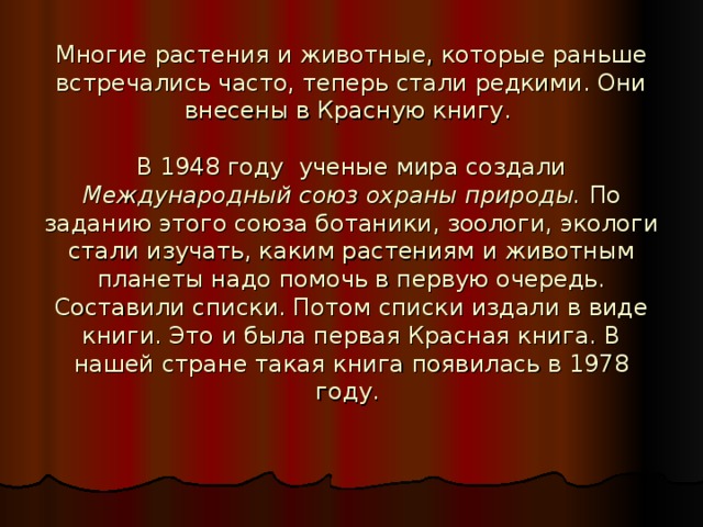 Многие растения и животные, которые раньше встречались часто, теперь стали редкими. Они внесены в Красную книгу.   В 1948 году ученые мира создали Международный союз охраны природы. По заданию этого союза ботаники, зоологи, экологи стали изучать, каким растениям и животным планеты надо помочь в первую очередь. Составили списки. Потом списки издали в виде книги. Это и была первая Красная книга. В нашей стране такая книга появилась в 1978 году. 