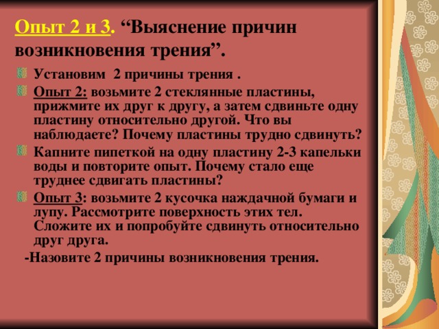 Опыт 2 и 3 . “Выяснение причин возникновения трения”.   Установим 2 причины трения . Опыт 2: возьмите 2 стеклянные пластины, прижмите их друг к другу, а затем сдвиньте одну пластину относительно другой. Что вы наблюдаете? Почему пластины трудно сдвинуть? Капните пипеткой на одну пластину 2-3 капельки воды и повторите опыт. Почему стало еще труднее сдвигать пластины? Опыт 3 : возьмите 2 кусочка наждачной бумаги и лупу. Рассмотрите поверхность этих тел. Сложите их и попробуйте сдвинуть относительно друг друга.  -Назовите 2 причины возникновения трения. 