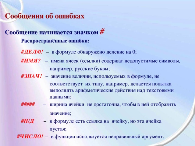 Сообщения об ошибках  Сообщение начинается значком  #  Распространённые ошибки:  #ДЕЛ/0!  –  в формуле обнаружено деление на 0;  #ИМЯ?  – имена ячеек (ссылки) содержат недопустимые символы,  например, русские буквы;  #ЗНАЧ!   – значение величин, используемых в формуле, не  соответствует их типу, например, делается попытка  выполнять арифметические действия над текстовыми  данными;  выполнять арифметические действия над текстовыми  данными;  выполнять арифметические действия над текстовыми  данными;  выполнять арифметические действия над текстовыми  данными;  # ####    –  ширина ячейки не достаточна, чтобы в ней отобразить  значение;   #Н/Д  –  в формуле есть ссылка на ячейку, но эта ячейка  пустая;  пустая;  пустая;  пустая;  #ЧИСЛО!  –  в функции используется неправильный аргумент. 