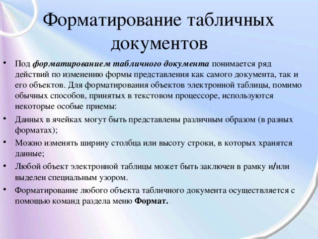 Форматирование табличных документов Под форматированием табличного документа понимается ряд действий по изменению формы представления как самого документа, так и его объектов. Для форматирования объектов электронной таблицы, помимо обычных способов, принятых в текстовом процессоре, используются некоторые особые приемы: Данных в ячейках могут быть представлены различным образом (в разных форматах); Можно изменять ширину столбца или высоту строки, в которых хранятся данные; Любой объект электронной таблицы может быть заключен в рамку и / или выделен специальным узором. Форматирование любого объекта табличного документа осуществляется с помощью команд раздела меню Формат. 