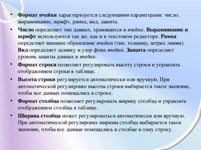 Формат ячейки характеризуется следующими параметрами: число, выравнивание, шрифт, рамка, вид, защита. Число определяет тип данных, хранящихся в ячейке. Выравнивание и шрифт используются так же, как и в текстовом редакторе. Рамка определяет внешнее обрамление ячейки (тип, толщину, штрих линии). Вид определяет заливку и узор фона ячейки. Защита определяет уровень защиты данных в ячейке. Формат строки позволяет регулировать высоту строки и управлять отображением строки в таблице. Высота строки регулируется автоматически или вручную. При автоматической регулировке высоты строки выбирается такое значение, чтобы все данных помещались в строке. Формат столбца позволяет регулировать ширину столбца и управлять отображением столбца в таблице. Ширина столбца может регулироваться автоматически или вручную. При автоматической регулировке ширины столбца выбирается такое значение, чтобы все данные помещались в столбце в одну строку. 