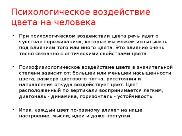 Психологическое воздействие цвета на человека При психологическом воздействии цвета речь идет о чувствах переживаниях, которые мы можем испытывать под влиянием того или иного цвета. Это влияние очень тесно связанно с оптическими свойствами цвета. Психофизиологическое воздействие цвета в значительной степени зависит от: большей или меньшей насыщенности цвета, размера цветового пятна, расстояния и направления откуда воздействует цвет. Цвет расположенный по вертикали воспринимается легким, диагональ - динамика, горизонталь - устойчивость. Итак, каждый цвет по-разному влияет на наше настроение, мысли, идеи и даже поступки.  