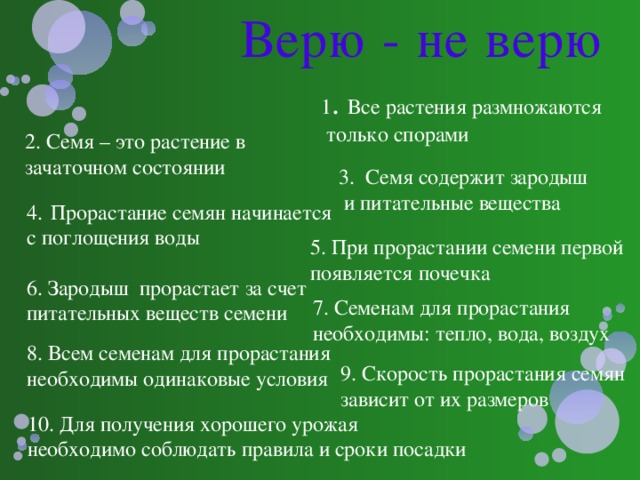 Верю - не верю 1 . Все растения размножаются  только спорами 2. Семя – это растение в зачаточном состоянии 3. Семя содержит зародыш  и питательные вещества Прорастание семян начинается с поглощения воды 5. При прорастании семени первой появляется почечка 6. Зародыш прорастает за счет питательных веществ семени  7. Семенам для прорастания необходимы: тепло, вода, воздух 8. Всем семенам для прорастания необходимы одинаковые условия 9. Скорость прорастания семян зависит от их размеров 10. Для получения хорошего урожая необходимо соблюдать правила и сроки посадки 