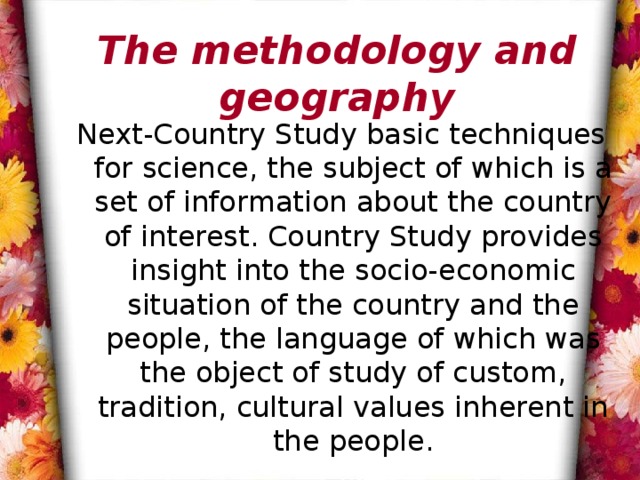 The methodology and geography Next-Country Study basic techniques for science, the subject of which is a set of information about the country of interest. Country Study provides insight into the socio-economic situation of the country and the people, the language of which was the object of study of custom, tradition, cultural values ​​inherent in the people. 