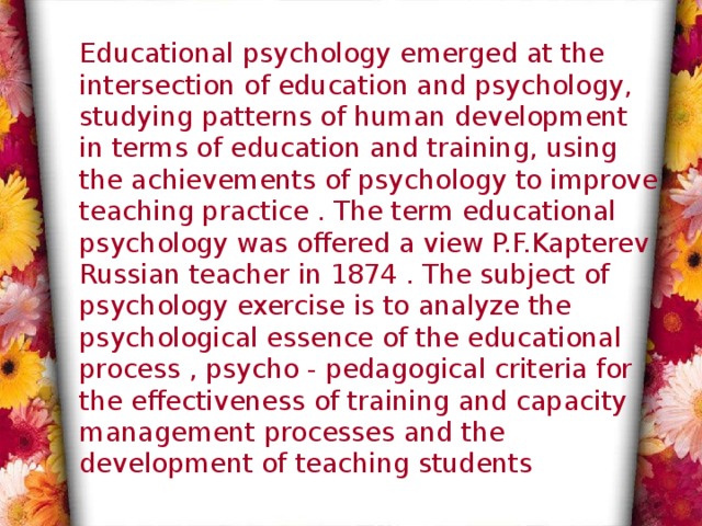 Educational psychology emerged at the intersection of education and psychology, studying patterns of human development in terms of education and training, using the achievements of psychology to improve teaching practice . The term educational psychology was offered a view P.F.Kapterev Russian teacher in 1874 . The subject of psychology exercise is to analyze the psychological essence of the educational process , psycho - pedagogical criteria for the effectiveness of training and capacity management processes and the development of teaching students 