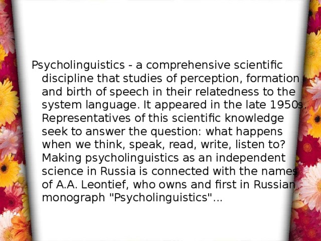Psycholinguistics - a comprehensive scientific discipline that studies of perception, formation and birth of speech in their relatedness to the system language. It appeared in the late 1950s. Representatives of this scientific knowledge seek to answer the question: what happens when we think, speak, read, write, listen to? Making psycholinguistics as an independent science in Russia is connected with the names of A.A. Leontief, who owns and first in Russian monograph 