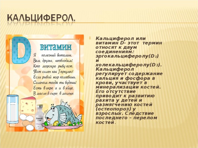 Кальциферол или витамин D - этот термин относят к двум соединениям: эргокальциферолу (D 2 ) и холекальциферолу (D 3 ).  Кальциферол регулирует содержание кальция и фосфора в крови, участвует в минерализации костей. Его отсутствие приводит к развитию рахита у детей и размягчению костей (остеопороз) у взрослых. Следствие последнего – перелом костей . 