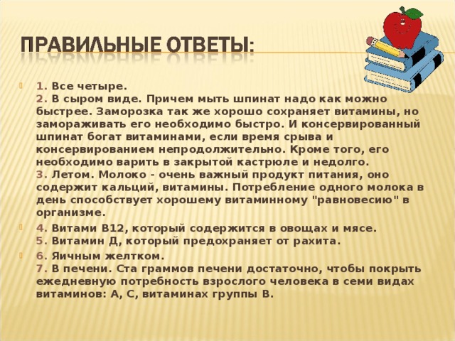 1. Все четыре.  2. В сыром виде. Причем мыть шпинат надо как можно быстрее. Заморозка так же хорошо сохраняет витамины, но замораживать его необходимо быстро. И консервированный шпинат богат витаминами, если время срыва и консервированием непродолжительно. Кроме того, его необходимо варить в закрытой кастрюле и недолго.  3. Летом. Молоко - очень важный продукт питания, оно содержит кальций, витамины. Потребление одного молока в день способствует хорошему витаминному 