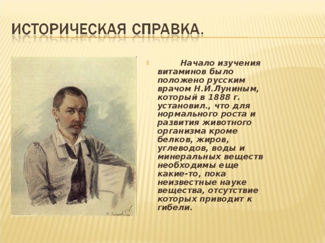  Начало изучения витаминов было положено русским врачом Н.И.Луниным, который в 1888 г. установил., что для нормального роста и развития животного организма кроме белков, жиров, углеводов, воды и минеральных веществ необходимы еще какие-то, пока неизвестные науке вещества, отсутствие которых приводит к гибели. 