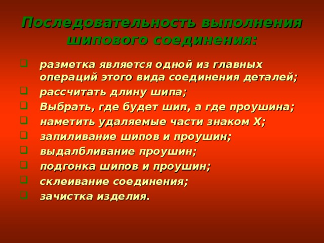 Последовательность выполнения шипового соединения: разметка является одной из главных операций этого вида соединения деталей; рассчитать длину шипа; Выбрать, где будет шип, а где проушина; наметить удаляемые части знаком Х; запиливание шипов и проушин; выдалбливание проушин; подгонка шипов и проушин; склеивание соединения; зачистка изделия. 
