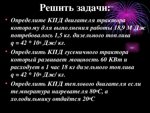 Решить задачи: Определите КПД двигателя трактора которому для выполнения работы 18,9 M Дж потребовалось 1,5 кг. дизельного топлива q = 42 * 10 6 Дж/ кг. Определить КПД гусеничного трактора который развивает мощность 60 КВт и расходует в 1 час 18 кг дизельного топлива q = 42 * 10 6 Дж/ кг. Определить КПД теплового двигателя если температура нагревателя 80 0 С, а холодильнику отдаётся 20 0 С   