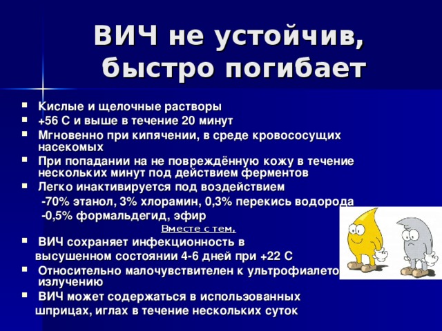 ВИЧ не устойчив,  быстро погибает Кислые и щелочные растворы +56 С и выше в течение 20 минут Мгновенно при кипячении, в среде кровососущих насекомых При попадании на не повреждённую кожу в течение нескольких минут под действием ферментов Легко инактивируется под воздействием  - 70% этанол, 3% хлорамин, 0,3% перекись водорода  -0,5% формальдегид, эфир  Вместе с тем,  ВИЧ сохраняет инфекционность в  высушенном состоянии 4-6 дней при +22 С Относительно малочувствителен к ультрофиалетовому излучению ВИЧ может содержаться в использованных  шприцах, иглах в течение нескольких суток  