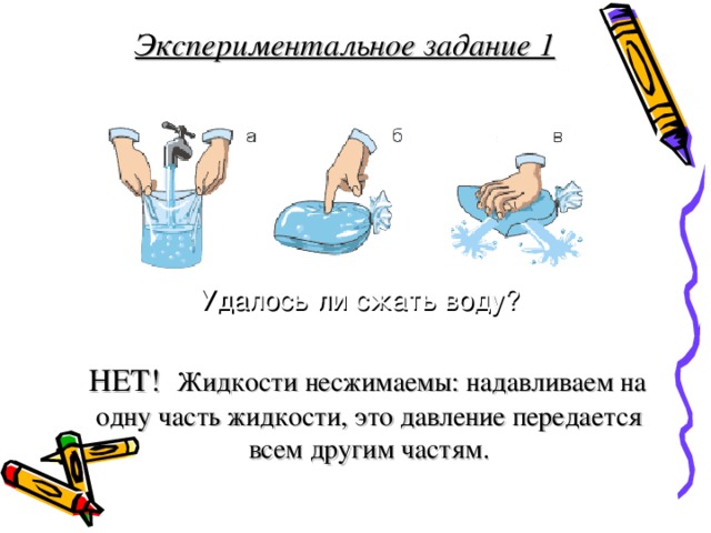  Экспериментальное задание 1     НЕТ! Жидкости несжимаемы: надавливаем на одну часть жидкости, это давление передается всем другим частям.   Удалось ли сжать воду? 