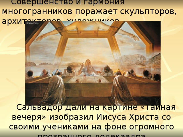 Совершенство и гармония многогранников поражает скульпторов, архитекторов, художников. Сальвадор Дали на картине «Тайная вечеря» изобразил Иисуса Христа со своими учениками на фоне огромного прозрачного додекаэдра 12 
