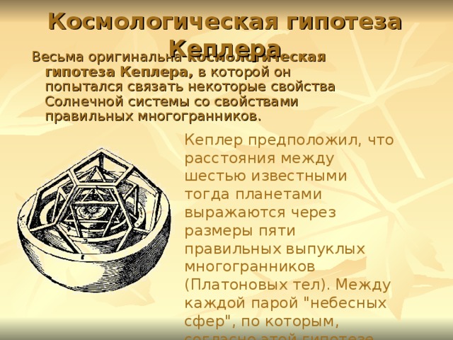 Космологическая гипотеза Кеплера Весьма оригинальна космологическая гипотеза Кеплера, в которой он попытался связать некоторые свойства Солнечной системы со свойствами правильных многогранников. Кеплер предположил, что расстояния между шестью известными тогда планетами выражаются через размеры пяти правильных выпуклых многогранников (Платоновых тел). Между каждой парой 