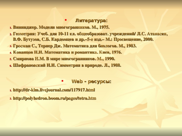 Литература: Винниджер. Модели многогранников. М., 1975. Геометрия: Учеб. для 10-11 кл. общеобразоват. учреждений/ Л.С. Атанасян, В.Ф. Бутузов, С.Б. Кардомцев и др.–5-е изд.– М.: Просвещение, 2000. Гросман С., Тернер Дж. Математика для биологов. М., 1983. Кованцов Н.И. Математика и романтика. Киев, 1976. Смирнова И.М. В мире многогранников. М., 1990. Шафрановский И.И. Симметрия в природе. Л., 1988.  Web - ресурсы: http://dr-klm.livejournal.com/117917.html http://polyhedron.boom.ru/pages/tetra.htm  