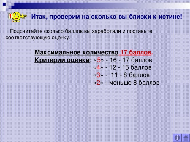 Итак, проверим на сколько вы близки к истине!  Подсчитайте сколько баллов вы заработали и поставьте соответствующую оценку. Максимальное количество  17 баллов . Критерии оценки : « 5 » - 16 - 17 баллов  « 4 » - 12 - 15 баллов  « 3 » - 11 - 8 баллов  « 2 » - меньше 8 баллов 