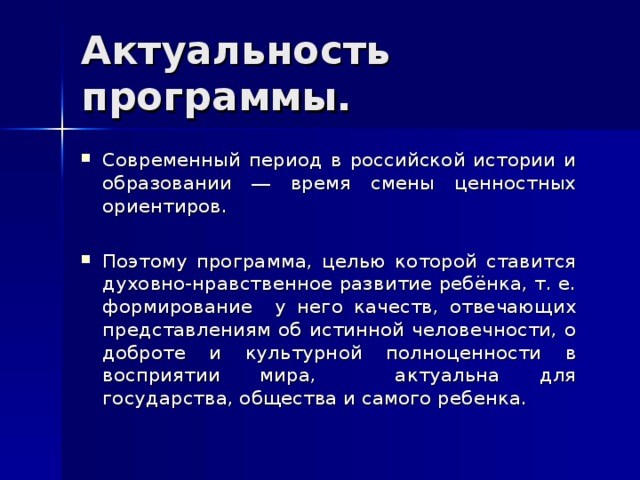 Актуальность программы. Современный период в российской истории и образовании ― время смены ценностных ориентиров. Поэтому программа, целью которой ставится духовно-нравственное развитие ребёнка, т. е. формирование у него качеств, отвечающих представлениям об истинной человечности, о доброте и культурной полноценности в восприятии мира, актуальна для государства, общества и самого ребенка. 