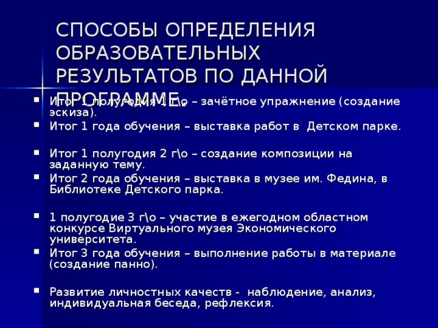 СПОСОБЫ ОПРЕДЕЛЕНИЯ ОБРАЗОВАТЕЛЬНЫХ РЕЗУЛЬТАТОВ ПО ДАННОЙ ПРОГРАММЕ . Итог 1 полугодия 1 г\о – зачётное упражнение (создание эскиза). Итог 1 года обучения – выставка работ в Детском парке. Итог 1 полугодия 2 г\о – создание композиции на заданную тему. Итог 2 года обучения – выставка в музее им. Федина, в Библиотеке Детского парка.  1 полугодие 3 г\о – участие в ежегодном областном конкурсе Виртуального музея Экономического университета. Итог 3 года обучения – выполнение работы в материале (создание панно).  Развитие личностных качеств - наблюдение, анализ, индивидуальная беседа, рефлексия. 