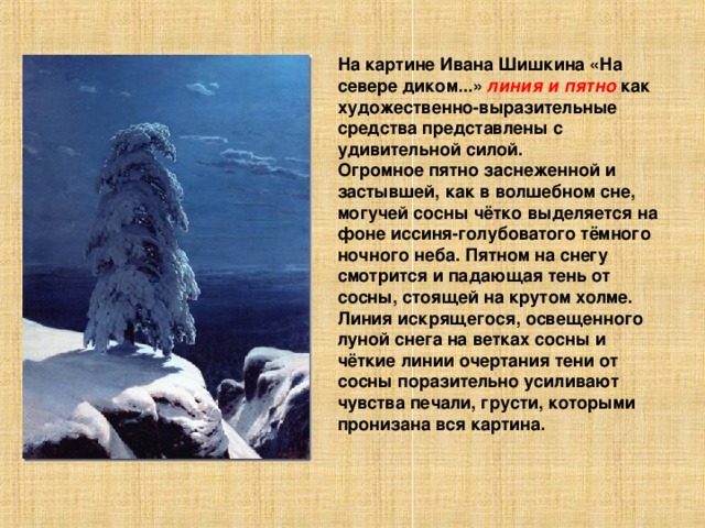 На картине Ивана Шишкина «На севере диком...» линия и пятно как художественно-выразительные средства представлены с удивительной силой. Огромное пятно заснеженной и застывшей, как в волшебном сне, могучей сосны чётко выделяется на фоне иссиня-голубоватого тёмного ночного неба. Пятном на снегу смотрится и падающая тень от сосны, стоящей на крутом холме. Линия искрящегося, освещенного луной снега на ветках сосны и чёткие линии очертания тени от сосны поразительно усиливают чувства печали, грусти, которыми пронизана вся картина.  