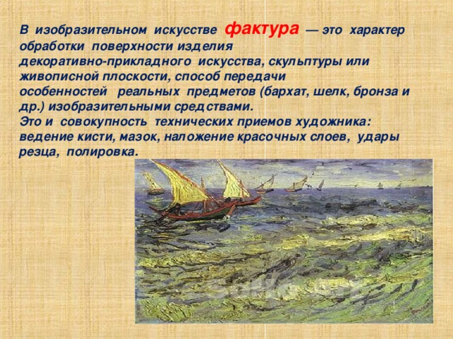 В  изобразительном  искусстве  фактура   — это  характер  обработки  поверхности изделия  декоративно-прикладного  искусства, скульптуры или живописной плоскости, способ передачи  особенностей   реальных  предметов (бархат, шелк, бронза и др.) изобразительными средствами.  Это и  совокупность  технических приемов художника: ведение кисти, мазок, наложение красочных слоев,  удары резца,  полировка. 