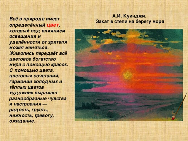 А.И. Куинджи. Закат в степи на берегу моря Всё в природе имеет определённый цвет ,  который под влиянием освещения и удалённости от зрителя может меняться. Живопись передаёт всё цветовое богатство мира с помощью красок. С помощью цвета, цветовых сочетаний, гармонии холодных и тёплых цветов художник выражает разнообразные чувства и настроения — радость, грусть, нежность, тревогу, ожидание. 