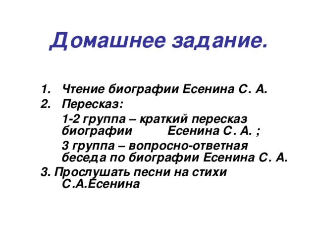 Домашнее задание. Чтение биографии Есенина С. А. Пересказ:  1-2 группа – краткий пересказ биографии  Есенина С. А. ;  3 группа – вопросно-ответная беседа по биографии Есенина С. А. 3. Прослушать песни на стихи С.А.Есенина 