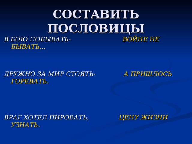 СОСТАВИТЬ ПОСЛОВИЦЫ В БОЮ ПОБЫВАТЬ- ВОЙНЕ НЕ БЫВАТЬ…   ДРУЖНО ЗА МИР СТОЯТЬ-   А ПРИШЛОСЬ ГОРЕВАТЬ.    ВРАГ ХОТЕЛ ПИРОВАТЬ, ЦЕНУ ЖИЗНИ УЗНАТЬ. 