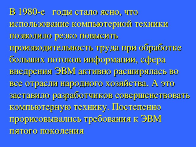  В 1980-е годы стало ясно, что использование компьютерной техники позволило резко повысить производительность труда при обработке больших потоков информации, сфера внедрения ЭВМ активно расширялась во все отрасли народного хозяйства. А это заставило разработчиков совершенствовать компьютерную технику. Постепенно прорисовывались требования к ЭВМ пятого поколения 